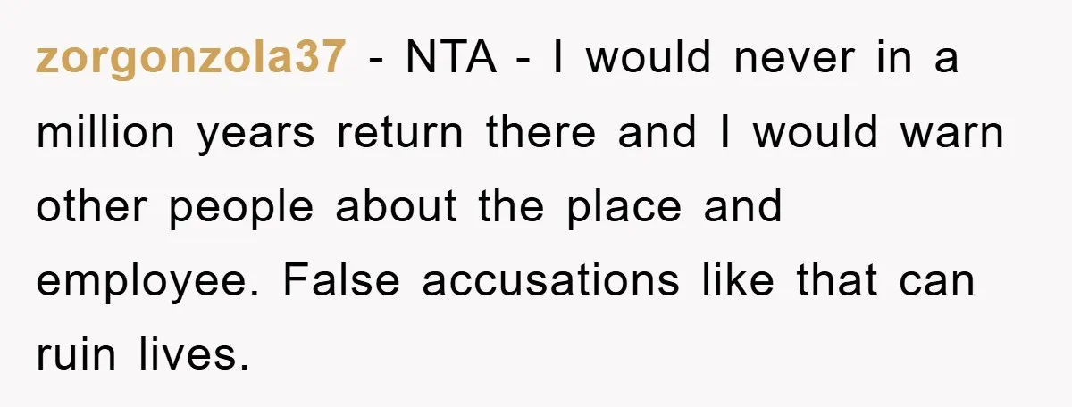 zorgonzola37 − NTA - I would never in a million years return there and I would warn other people about the place and employee. False accusations like that can ruin...