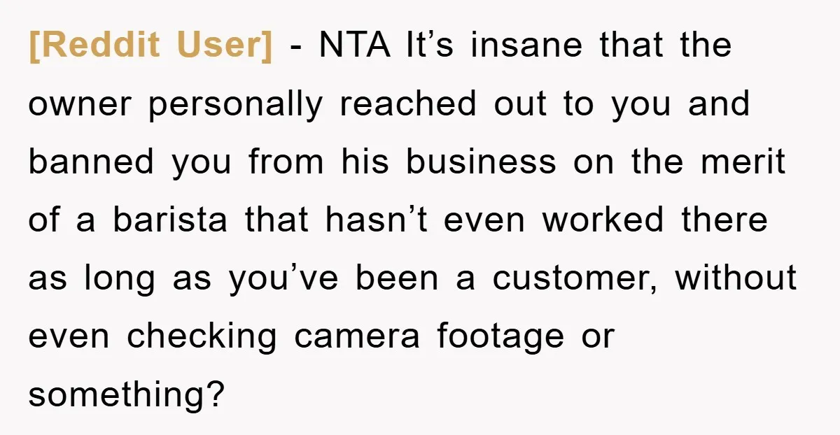 [Reddit User] − NTA It’s insane that the owner personally reached out to you and banned you from his business on the merit of a barista that hasn’t even worked...