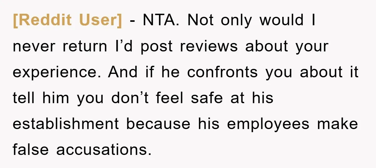 [Reddit User] − NTA. Not only would I never return I’d post reviews about your experience. And if he confronts you about it tell him you don’t feel safe at...