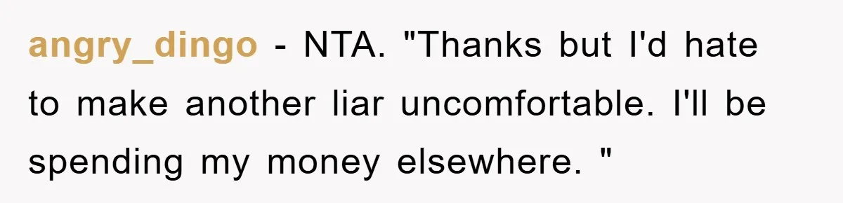 angry_dingo − NTA. "Thanks but I'd hate to make another liar uncomfortable. I'll be spending my money elsewhere. "