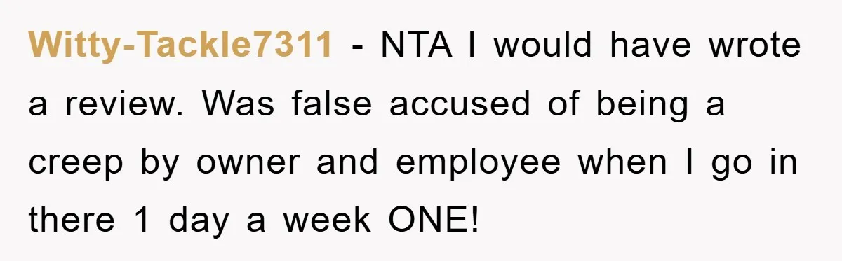 Witty-Tackle7311 − NTA I would have wrote a review. Was false accused of being a creep by owner and employee when I go in there 1 day a week ONE!
