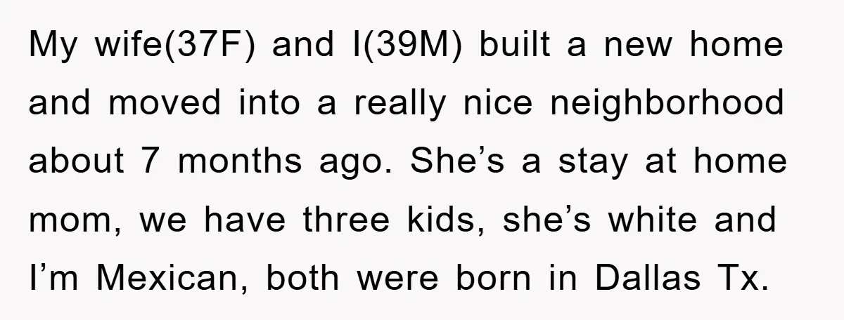 My wife(37F) and I(39M) built a new home and moved into a really nice neighborhood about 7 months ago. She’s a stay at home mom, we have three kids, she’s...