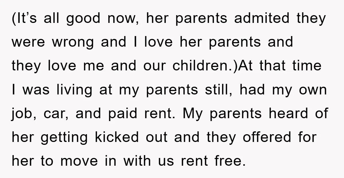 (It’s all good now, her parents admited they were wrong and I love her parents and they love me and our children.)At that time I was living at my parents...