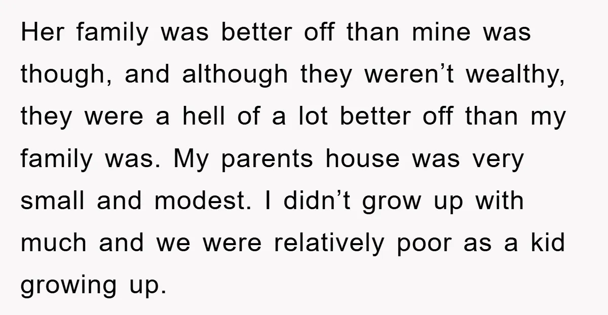 Her family was better off than mine was though, and although they weren’t wealthy, they were a hell of a lot better off than my family was. My parents house...
