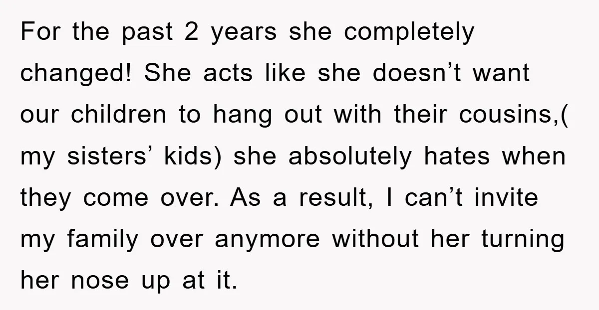 For the past 2 years she completely changed! She acts like she doesn’t want our children to hang out with their cousins,( my sisters’ kids) she absolutely hates when they...