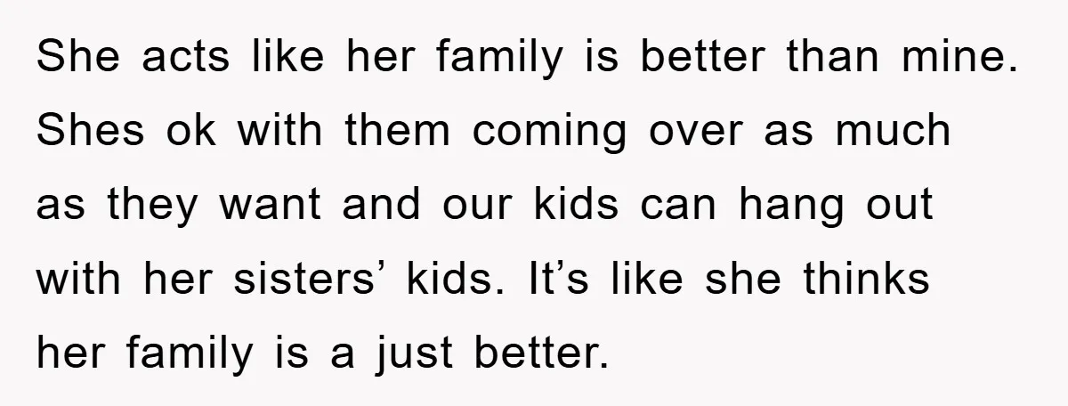 She acts like her family is better than mine. Shes ok with them coming over as much as they want and our kids can hang out with her sisters’ kids....