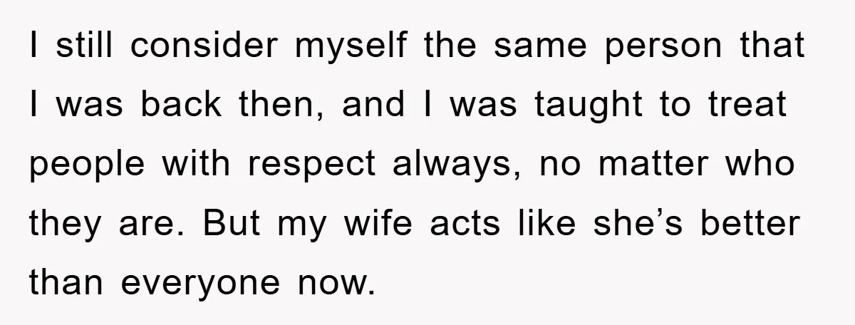 I still consider myself the same person that I was back then, and I was taught to treat people with respect always, no matter who they are. But my wife...