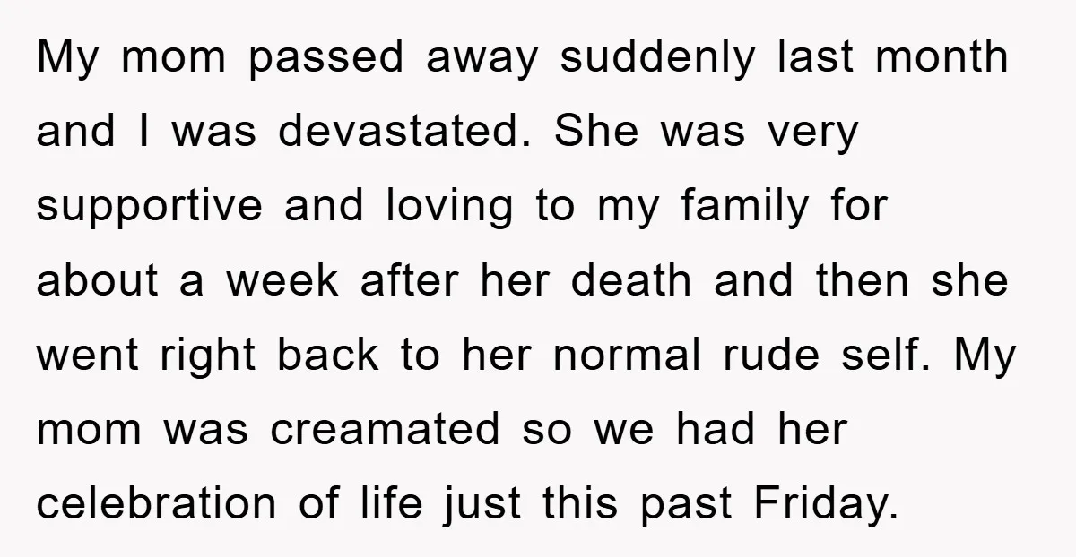 My mom passed away suddenly last month and I was devastated. She was very supportive and loving to my family for about a week after her death and then she...