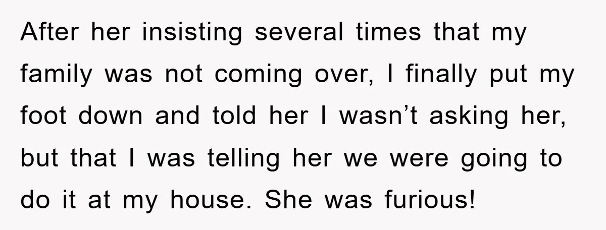 After her insisting several times that my family was not coming over, I finally put my foot down and told her I wasn’t asking her, but that I was telling...