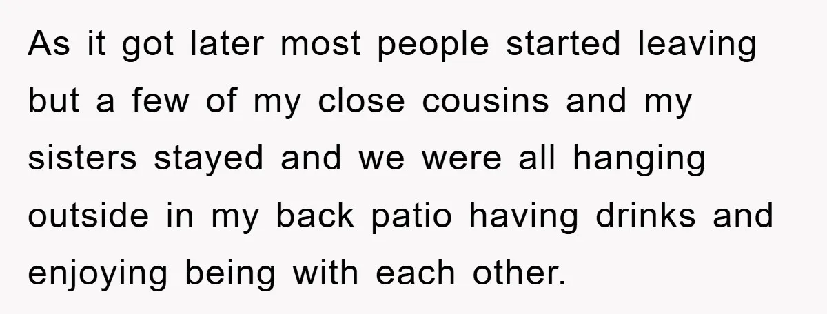 As it got later most people started leaving but a few of my close cousins and my sisters stayed and we were all hanging outside in my back patio having...