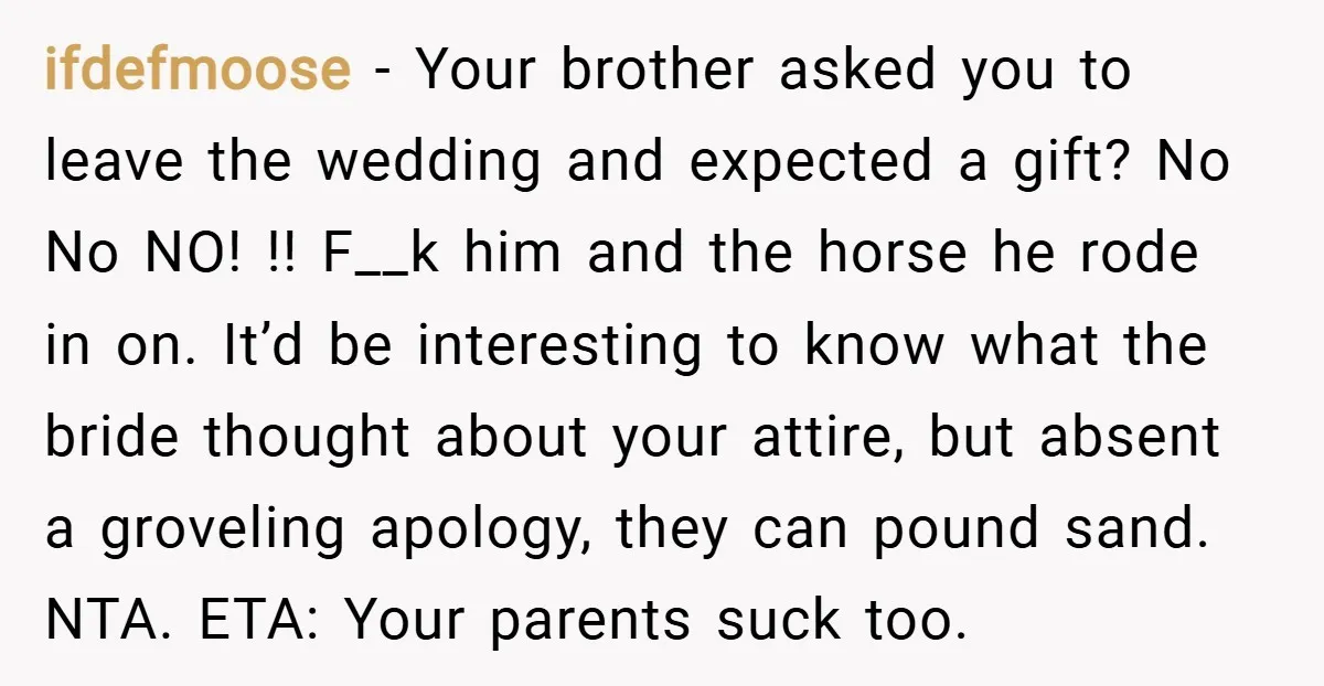 ifdefmoose − Your brother asked you to leave the wedding and expected a gift? No No NO! !! F__k him and the horse he rode in on. It’d be interesting...