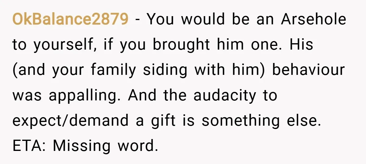 OkBalance2879 − You would be an Arsehole to yourself, if you brought him one. His (and your family siding with him) behaviour was appalling. And the audacity to expect/demand a...