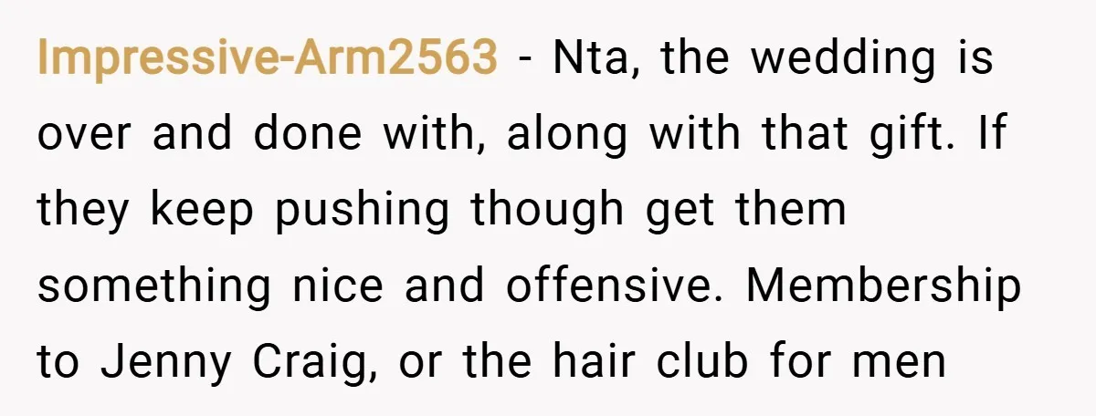 Impressive-Arm2563 − Nta, the wedding is over and done with, along with that gift. If they keep pushing though get them something nice and offensive. Membership to Jenny Craig, or...