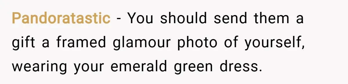 Pandoratastic − You should send them a gift a framed glamour photo of yourself, wearing your emerald green dress.