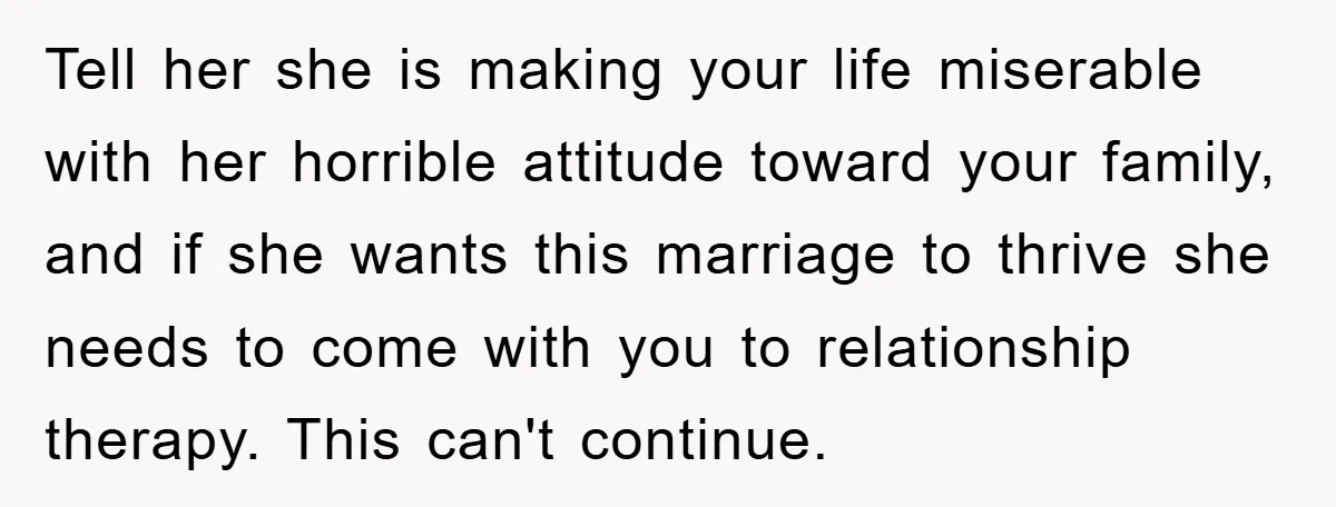 Tell her she is making your life miserable with her horrible attitude toward your family, and if she wants this marriage to thrive she needs to come with you to...