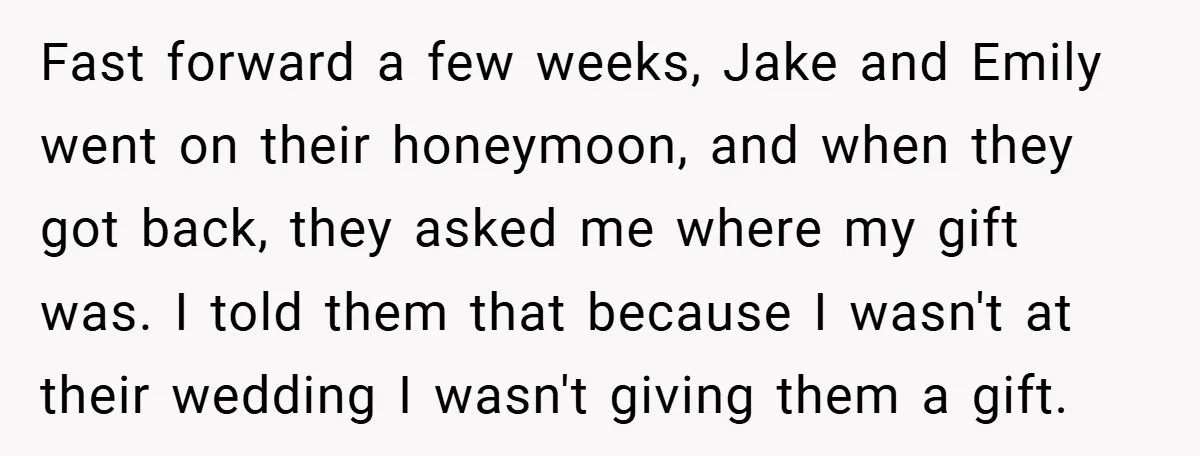 Fast forward a few weeks, Jake and Emily went on their honeymoon, and when they got back, they asked me where my gift was. I told them that because I...