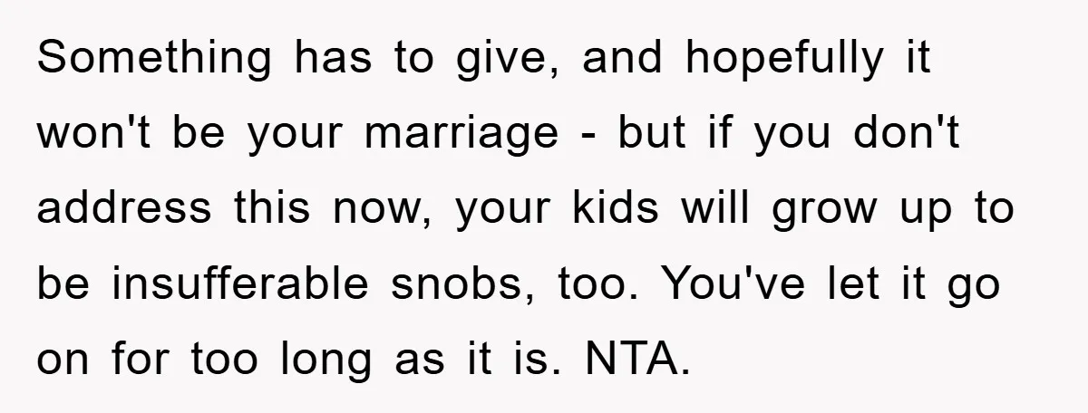 Something has to give, and hopefully it won't be your marriage - but if you don't address this now, your kids will grow up to be insufferable snobs, too. You've...
