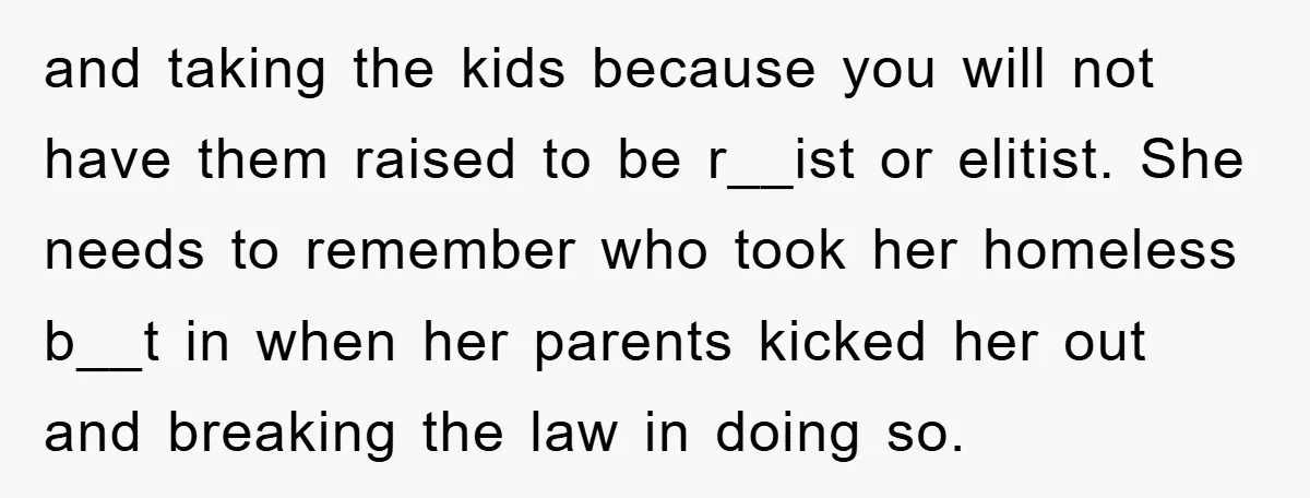 and taking the kids because you will not have them raised to be r__ist or elitist. She needs to remember who took her homeless b__t in when her parents kicked...