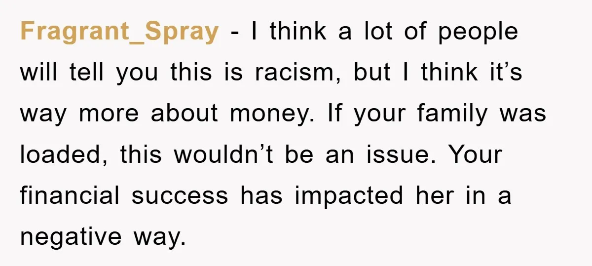 Fragrant_Spray − I think a lot of people will tell you this is racism, but I think it’s way more about money. If your family was loaded, this wouldn’t be...
