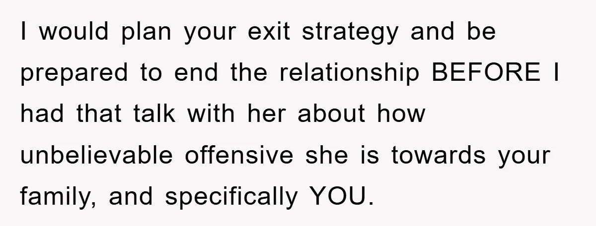 I would plan your exit strategy and be prepared to end the relationship BEFORE I had that talk with her about how unbelievable offensive she is towards your family, and...
