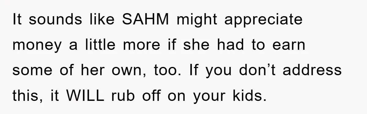 It sounds like SAHM might appreciate money a little more if she had to earn some of her own, too. If you don’t address this, it WILL rub off on...