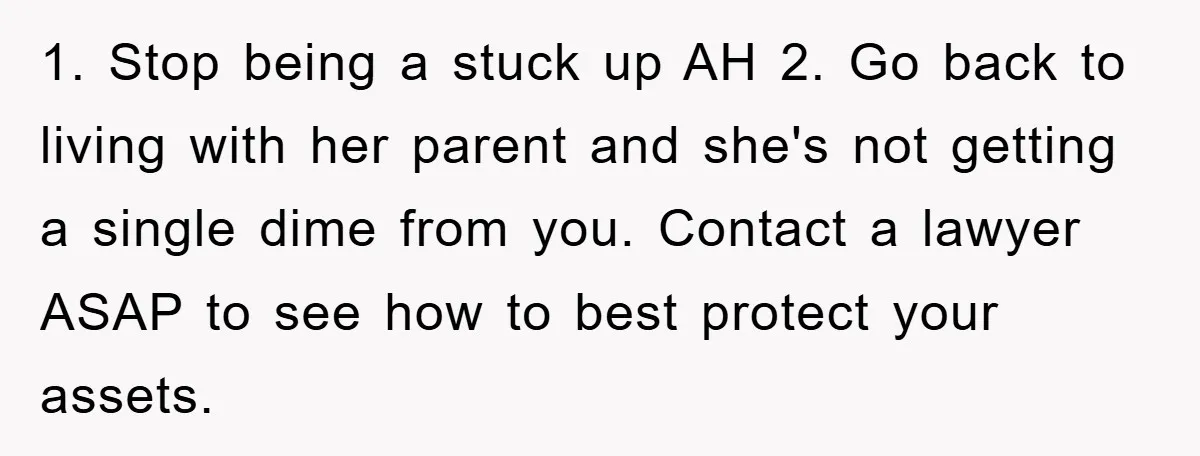 1. Stop being a stuck up AH 2. Go back to living with her parent and she's not getting a single dime from you. Contact a lawyer ASAP to see...