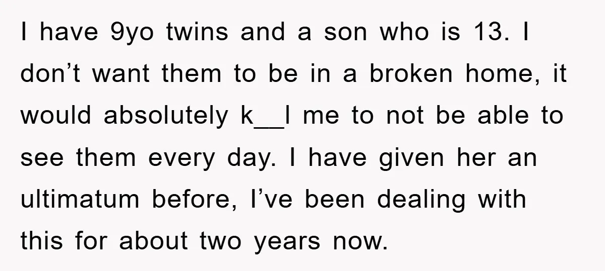 I have 9yo twins and a son who is 13. I don’t want them to be in a broken home, it would absolutely k__l me to not be able to...