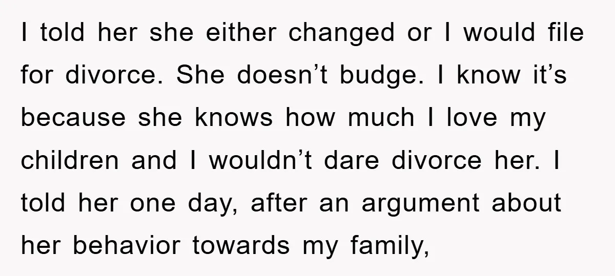 I told her she either changed or I would file for divorce. She doesn’t budge. I know it’s because she knows how much I love my children and I wouldn’t...