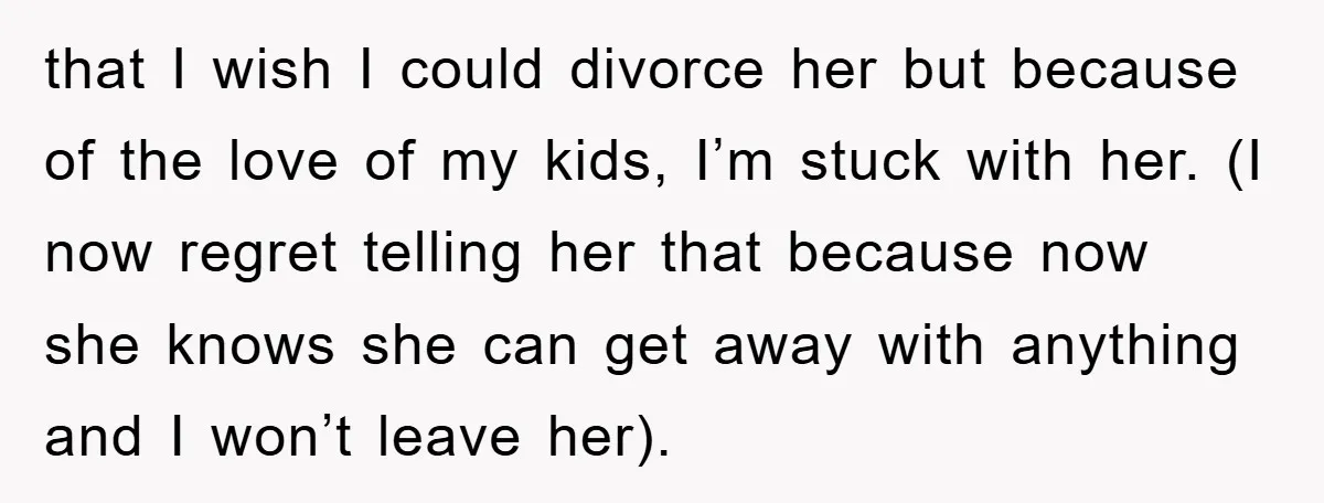 that I wish I could divorce her but because of the love of my kids, I’m stuck with her. (I now regret telling her that because now she knows she...