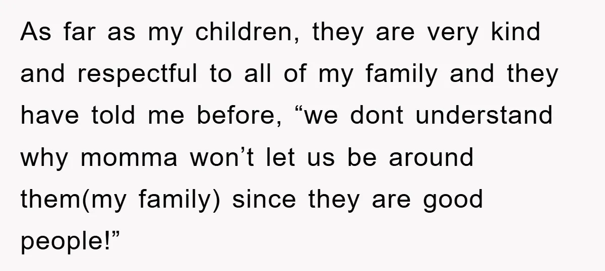 As far as my children, they are very kind and respectful to all of my family and they have told me before, “we dont understand why momma won’t let us...