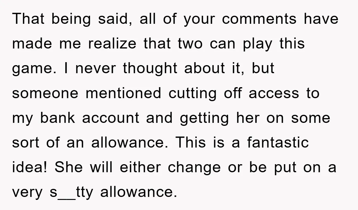 That being said, all of your comments have made me realize that two can play this game. I never thought about it, but someone mentioned cutting off access to my...