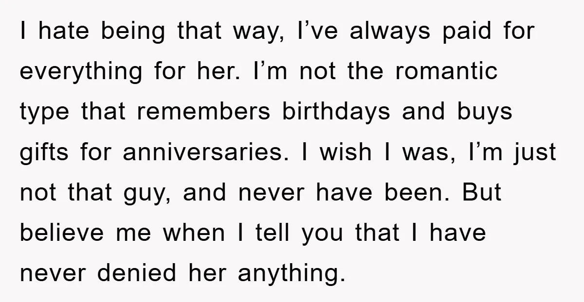 I hate being that way, I’ve always paid for everything for her. I’m not the romantic type that remembers birthdays and buys gifts for anniversaries. I wish I was, I’m...