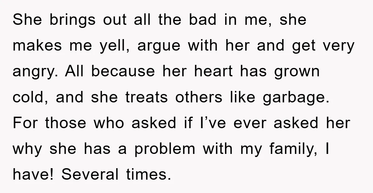She brings out all the bad in me, she makes me yell, argue with her and get very angry. All because her heart has grown cold, and she treats others...