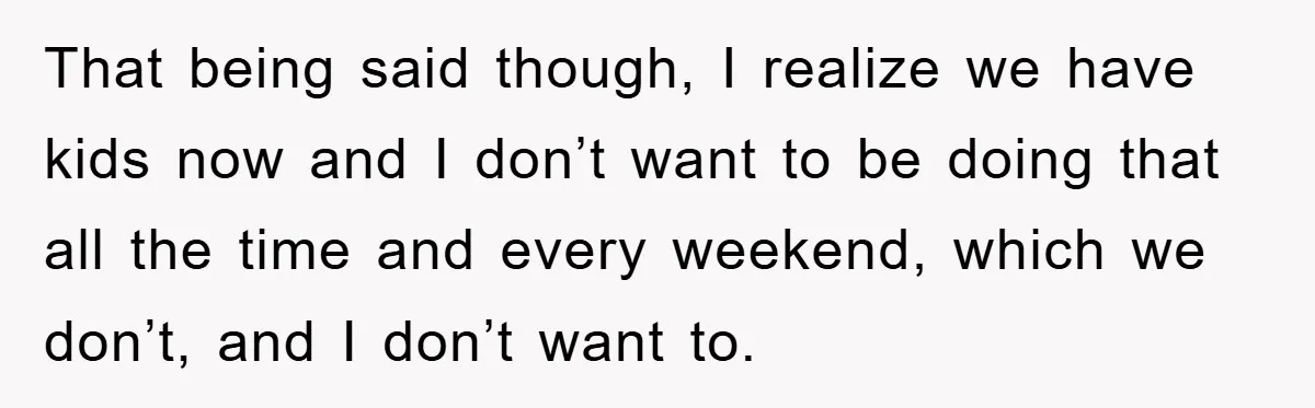 That being said though, I realize we have kids now and I don’t want to be doing that all the time and every weekend, which we don’t, and I don’t...