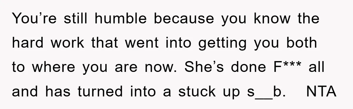 You’re still humble because you know the hard work that went into getting you both to where you are now. She’s done F*** all and has turned into a stuck...