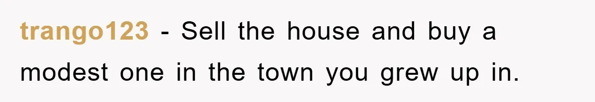 trango123 − Sell the house and buy a modest one in the town you grew up in.