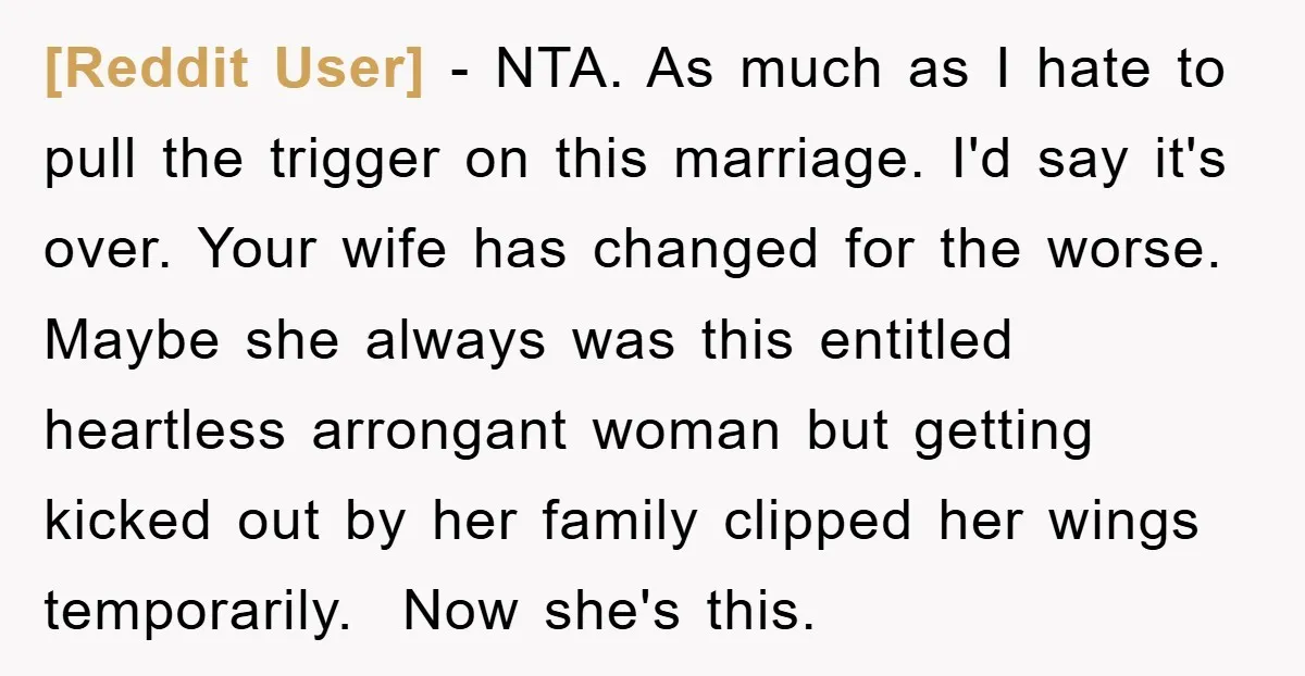 [Reddit User] − NTA. As much as I hate to pull the trigger on this marriage. I'd say it's over. Your wife has changed for the worse. Maybe she always...