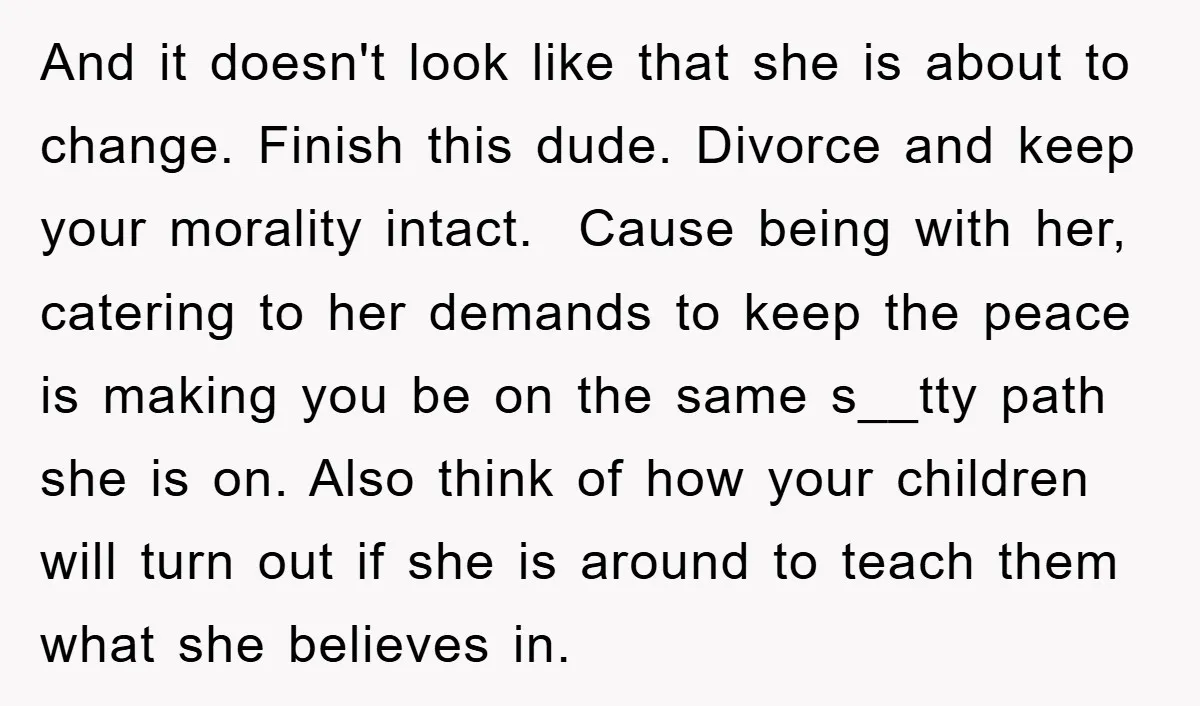 And it doesn't look like that she is about to change. Finish this dude. Divorce and keep your morality intact. Cause being with her, catering to her demands to keep...