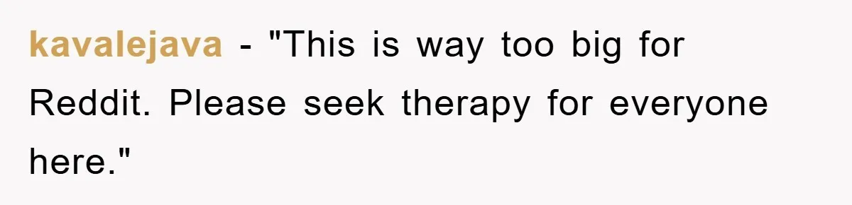 kavalejava - "This is way too big for Reddit. Please seek therapy for everyone here."