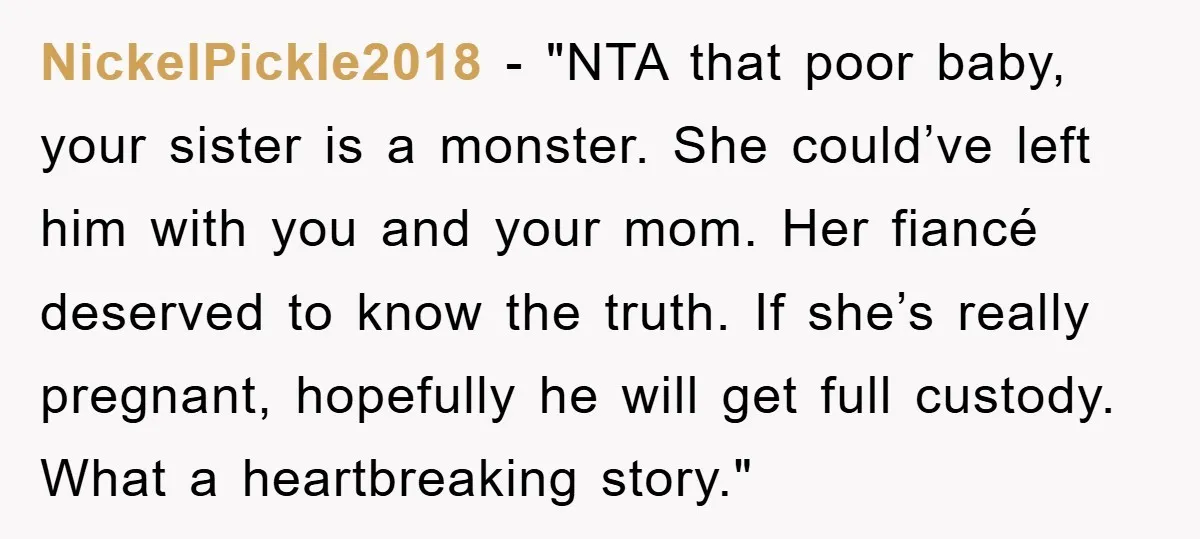 NickelPickle2018 - "NTA that poor baby, your sister is a monster. She could’ve left him with you and your mom. Her fiancé deserved to know the truth. If she’s really...