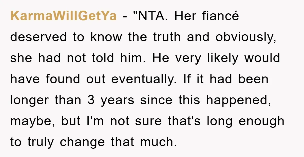 KarmaWillGetYa - "NTA. Her fiancé deserved to know the truth and obviously, she had not told him. He very likely would have found out eventually. If it had been longer...