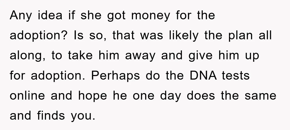 Any idea if she got money for the adoption? Is so, that was likely the plan all along, to take him away and give him up for adoption. Perhaps do...