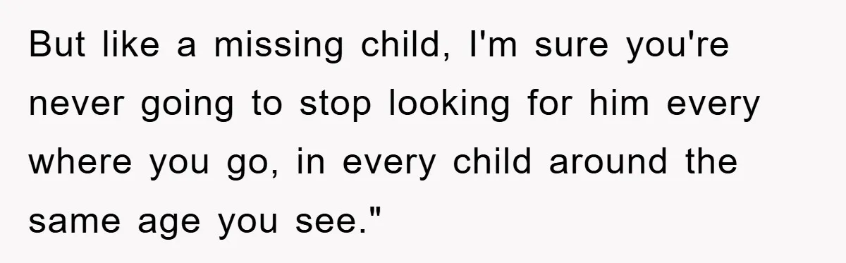 But like a missing child, I'm sure you're never going to stop looking for him every where you go, in every child around the same age you see."