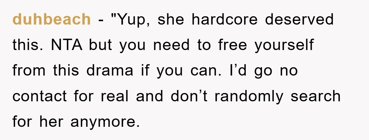 duhbeach - "Yup, she hardcore deserved this. NTA but you need to free yourself from this drama if you can. I’d go no contact for real and don’t randomly search...