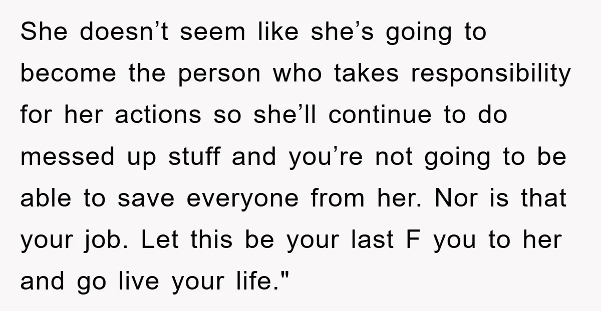 She doesn’t seem like she’s going to become the person who takes responsibility for her actions so she’ll continue to do messed up stuff and you’re not going to be...