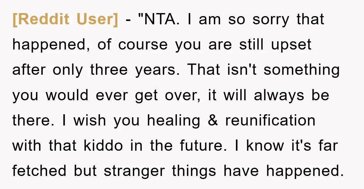 [Reddit User] - "NTA. I am so sorry that happened, of course you are still upset after only three years. That isn't something you would ever get over, it will...