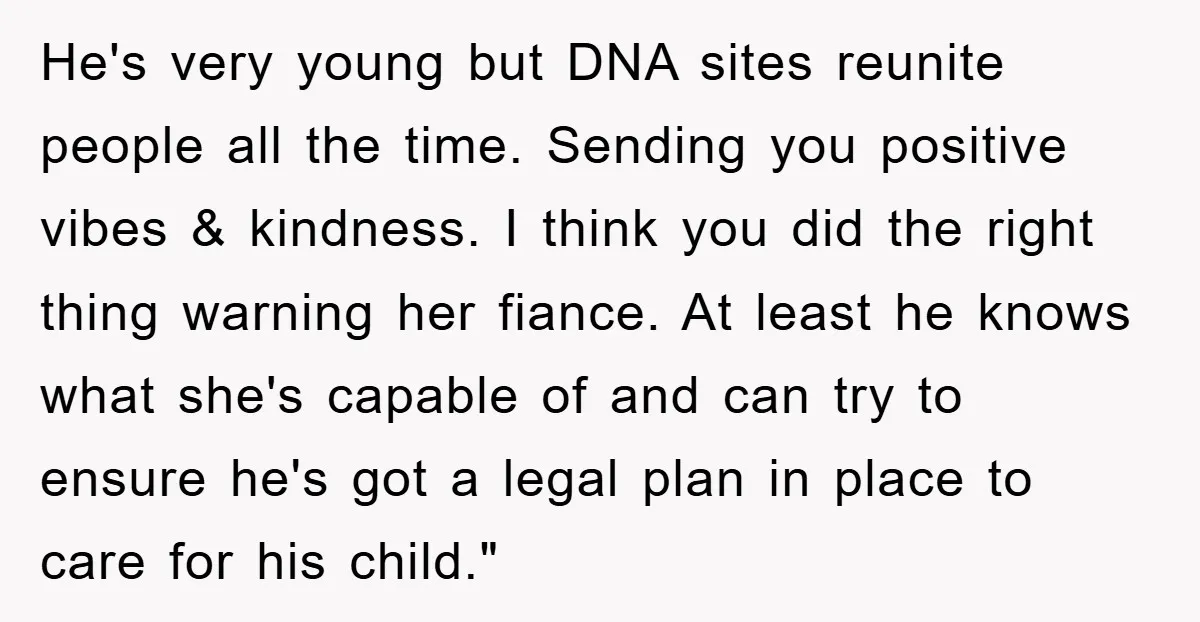 He's very young but DNA sites reunite people all the time. Sending you positive vibes & kindness. I think you did the right thing warning her fiance. At least he...