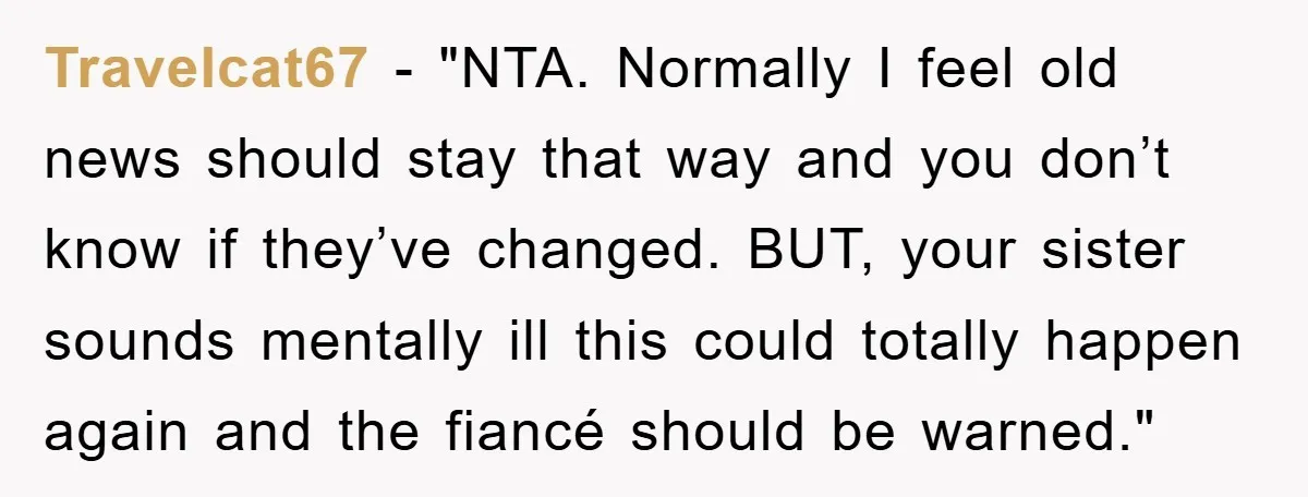 Travelcat67 - "NTA. Normally I feel old news should stay that way and you don’t know if they’ve changed. BUT, your sister sounds mentally ill this could totally happen again...