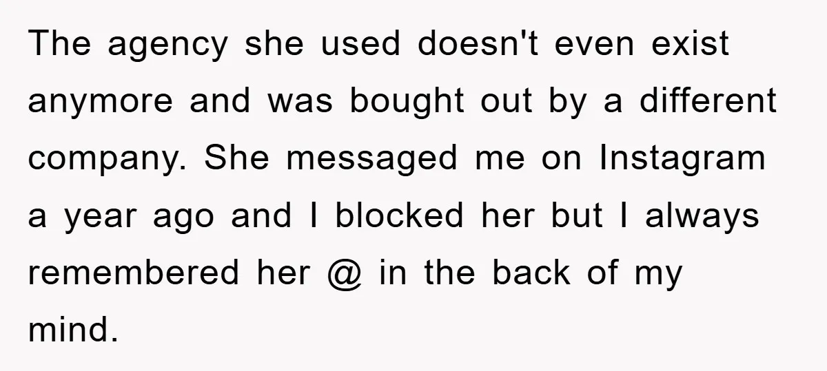 The agency she used doesn't even exist anymore and was bought out by a different company. She messaged me on Instagram a year ago and I blocked her but I...