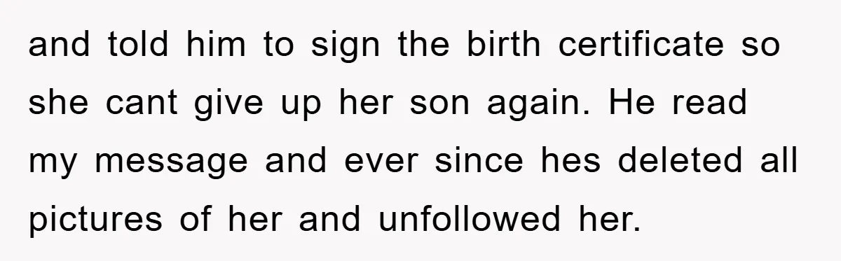 and told him to sign the birth certificate so she cant give up her son again. He read my message and ever since hes deleted all pictures of her and...